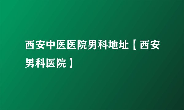 西安中医医院男科地址【西安男科医院】
