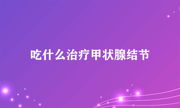 吃什么治疗甲状腺结节