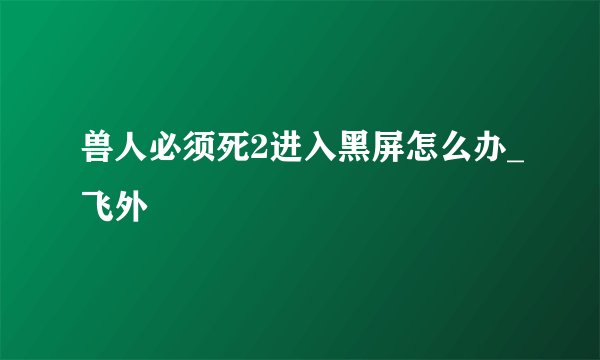 兽人必须死2进入黑屏怎么办_飞外