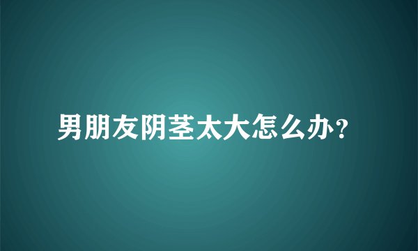 男朋友阴茎太大怎么办？