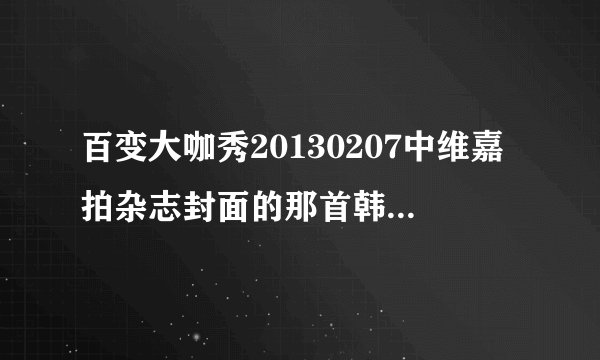 百变大咖秀20130207中维嘉拍杂志封面的那首韩文的背景音乐是什么？