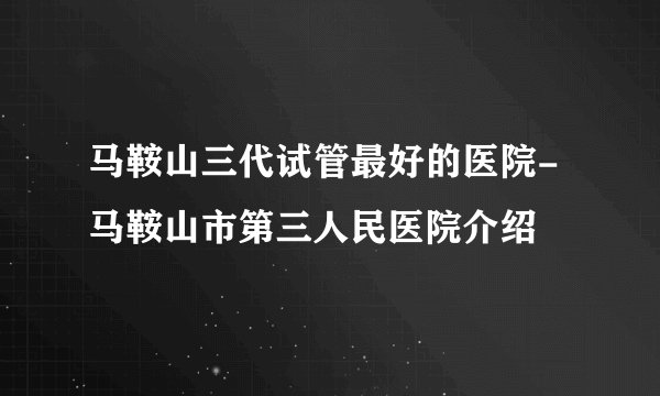 马鞍山三代试管最好的医院-马鞍山市第三人民医院介绍