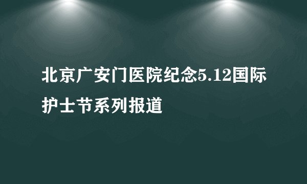 北京广安门医院纪念5.12国际护士节系列报道