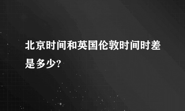 北京时间和英国伦敦时间时差是多少?