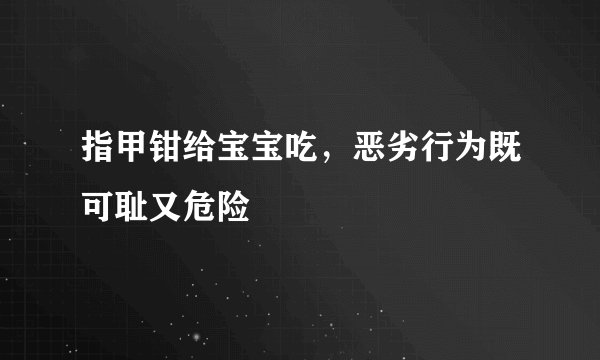 指甲钳给宝宝吃，恶劣行为既可耻又危险