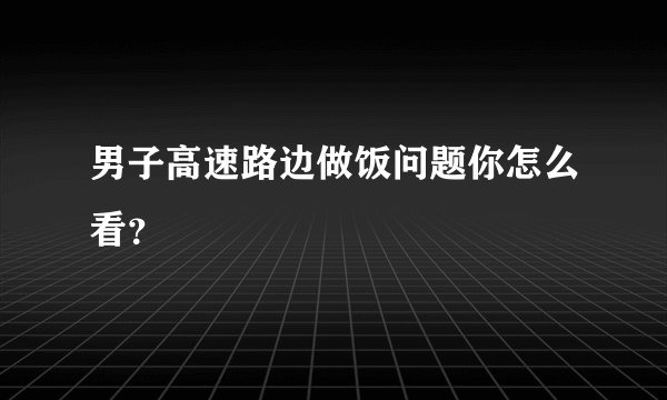 男子高速路边做饭问题你怎么看？