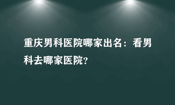 重庆男科医院哪家出名：看男科去哪家医院？