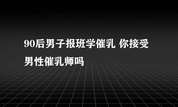 90后男子报班学催乳 你接受男性催乳师吗