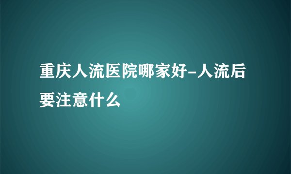 重庆人流医院哪家好-人流后要注意什么