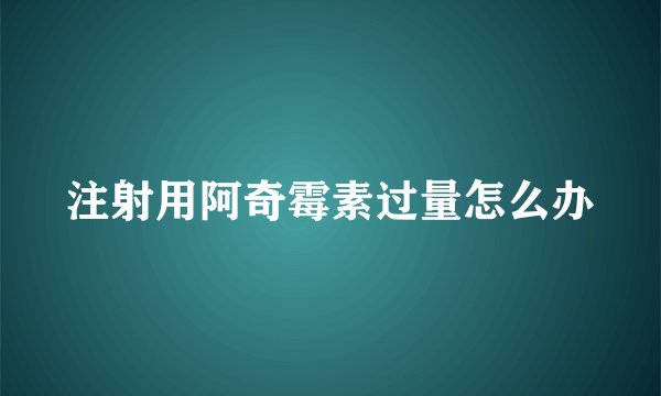 注射用阿奇霉素过量怎么办