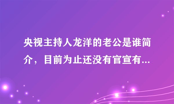 央视主持人龙洋的老公是谁简介,目前为止还没有官宣有老公—飞外