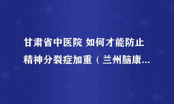 甘肃省中医院 如何才能防止精神分裂症加重(兰州脑康中医院)
