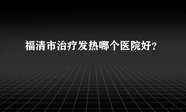 福清市治疗发热哪个医院好？