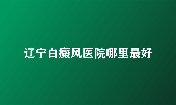 辽宁白癜风医院哪里最好