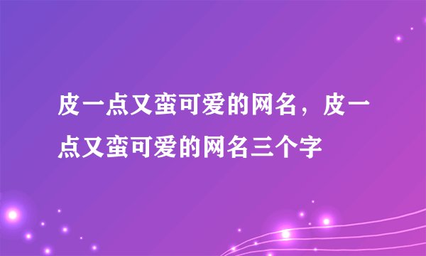 皮一点又蛮可爱的网名,皮一点又蛮可爱的网名三个字