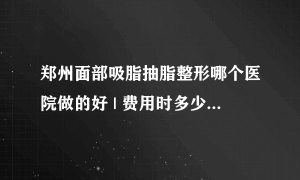 郑州面部吸脂抽脂整形哪个医院做的好 | 费用时多少_请问面部吸脂具有的优点有哪些？