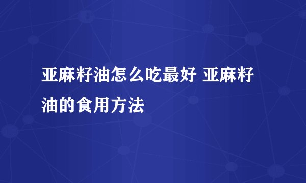 亚麻籽油怎么吃最好 亚麻籽油的食用方法