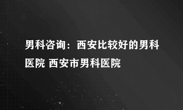 男科咨询：西安比较好的男科医院 西安市男科医院