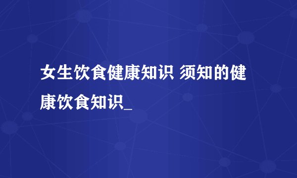 女生饮食健康知识 须知的健康饮食知识_