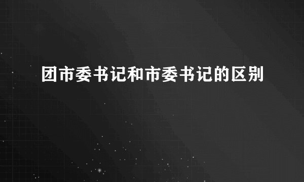 团市委书记和市委书记的区别