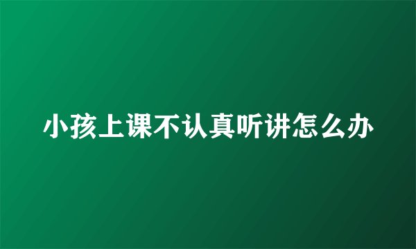 小孩上课不认真听讲怎么办