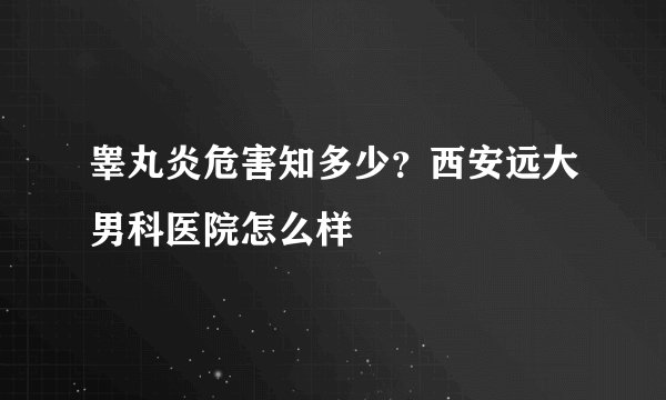 睾丸炎危害知多少？西安远大男科医院怎么样