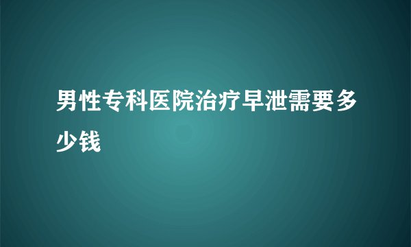男性专科医院治疗早泄需要多少钱