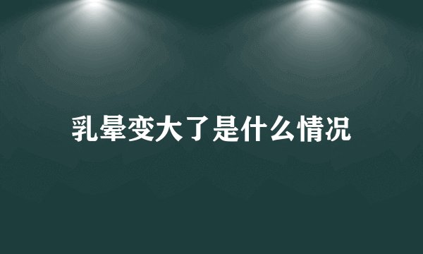 乳晕变大了是什么情况