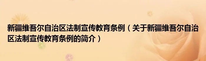 新疆维吾尔自治区法制宣传教育条例（关于新疆维吾尔自治区法制宣传教育条例的简介）
