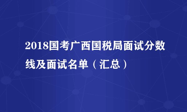 2018国考广西国税局面试分数线及面试名单（汇总）
