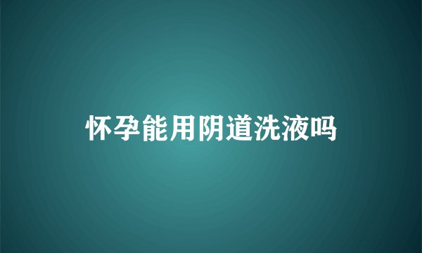 怀孕能用阴道洗液吗
