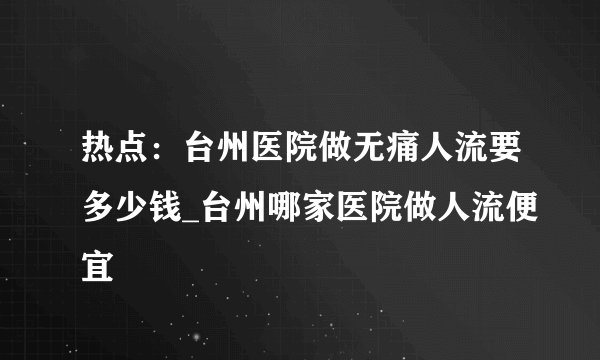 热点：台州医院做无痛人流要多少钱_台州哪家医院做人流便宜