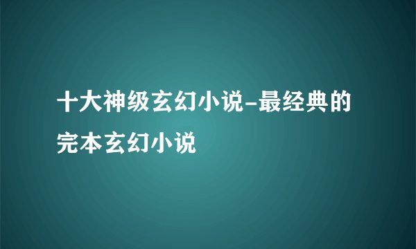 十大神级玄幻小说-最经典的完本玄幻小说