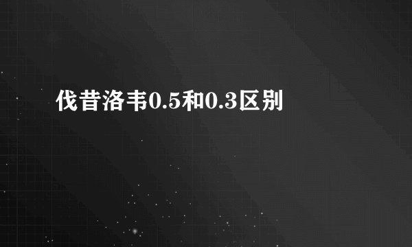伐昔洛韦0.5和0.3区别