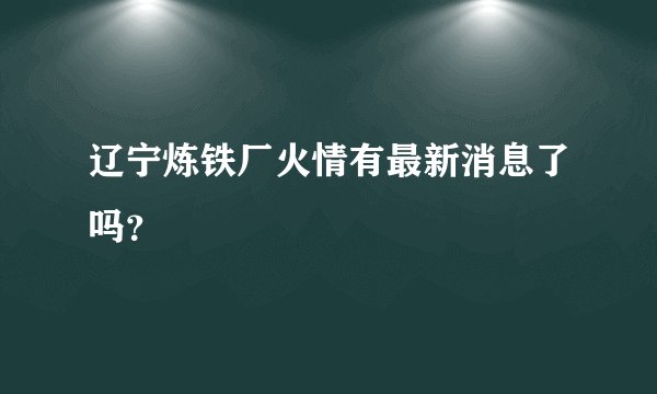辽宁炼铁厂火情有最新消息了吗？