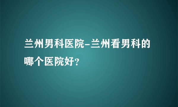 兰州男科医院-兰州看男科的哪个医院好？
