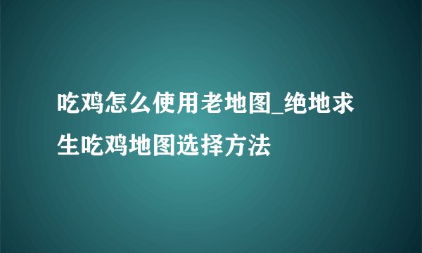 吃鸡怎么使用老地图_绝地求生吃鸡地图选择方法
