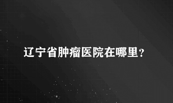 辽宁省肿瘤医院在哪里？
