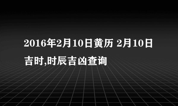 2016年2月10日黄历 2月10日吉时,时辰吉凶查询