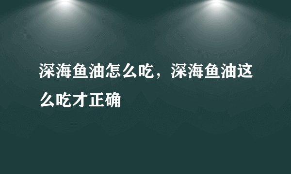 深海鱼油怎么吃，深海鱼油这么吃才正确