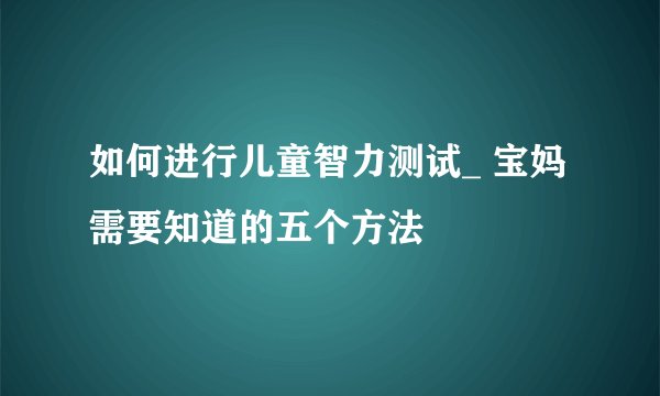 如何进行儿童智力测试_ 宝妈需要知道的五个方法