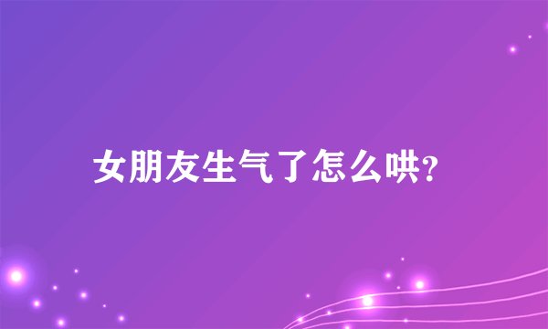 女朋友生气了怎么哄?
