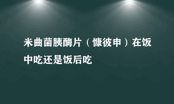 米曲菌胰酶片（慷彼申）在饭中吃还是饭后吃
