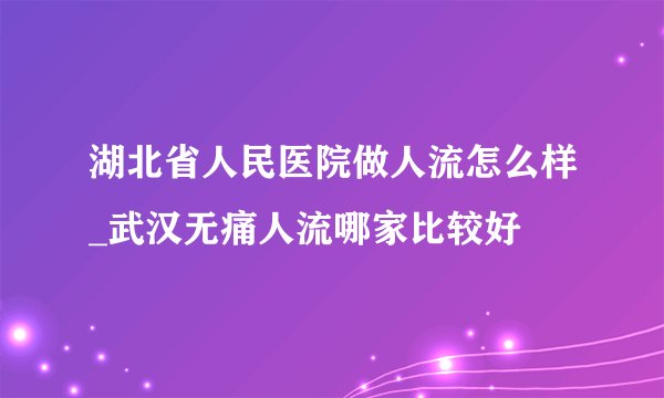 湖北省人民医院做人流怎么样_武汉无痛人流哪家比较好
