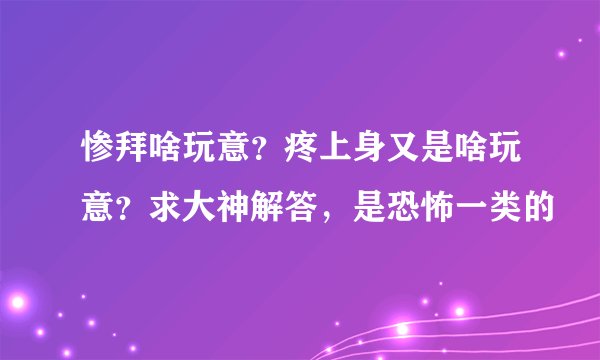 惨拜啥玩意？疼上身又是啥玩意？求大神解答，是恐怖一类的