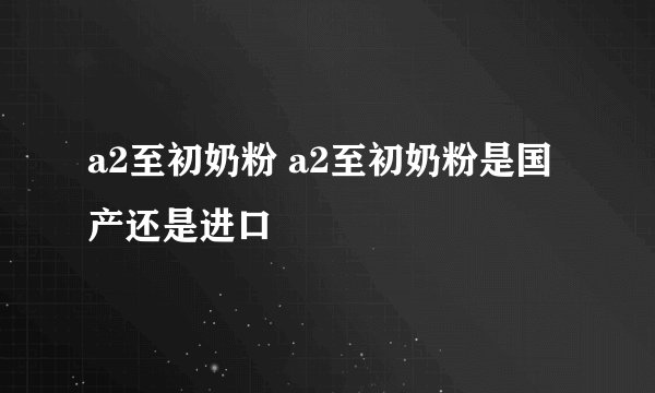 a2至初奶粉 a2至初奶粉是国产还是进口
