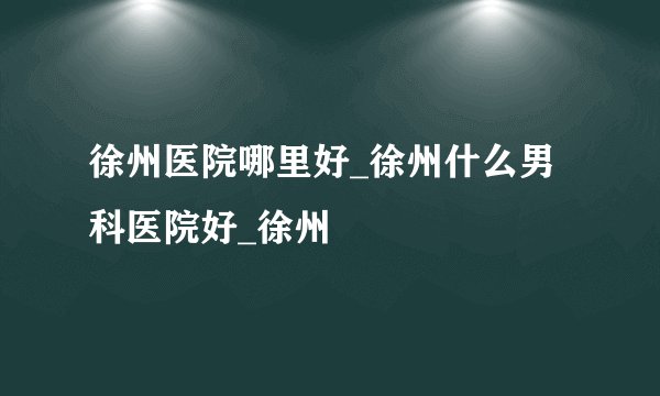 徐州医院哪里好_徐州什么男科医院好_徐州