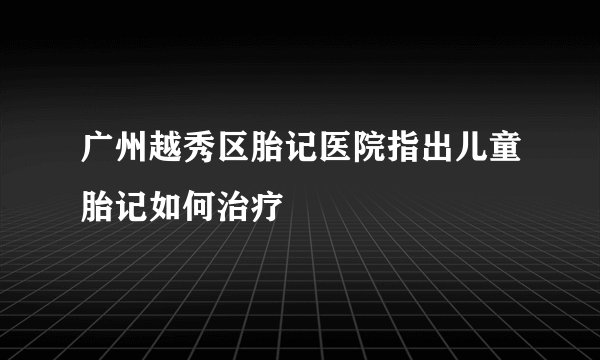 广州越秀区胎记医院指出儿童胎记如何治疗