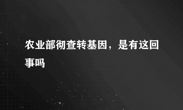 农业部彻查转基因,是有这回事吗