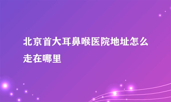 北京首大耳鼻喉医院地址怎么走在哪里
